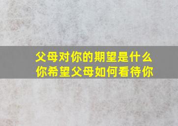 父母对你的期望是什么 你希望父母如何看待你